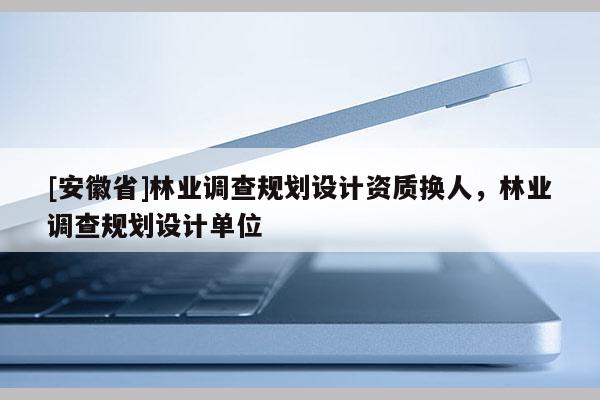 [安徽省]林業(yè)調(diào)查規(guī)劃設(shè)計資質(zhì)換人，林業(yè)調(diào)查規(guī)劃設(shè)計單位