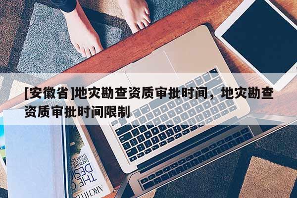 [安徽省]地災(zāi)勘查資質(zhì)審批時間，地災(zāi)勘查資質(zhì)審批時間限制