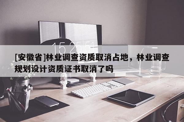 [安徽省]林業(yè)調(diào)查資質(zhì)取消占地，林業(yè)調(diào)查規(guī)劃設(shè)計(jì)資質(zhì)證書取消了嗎