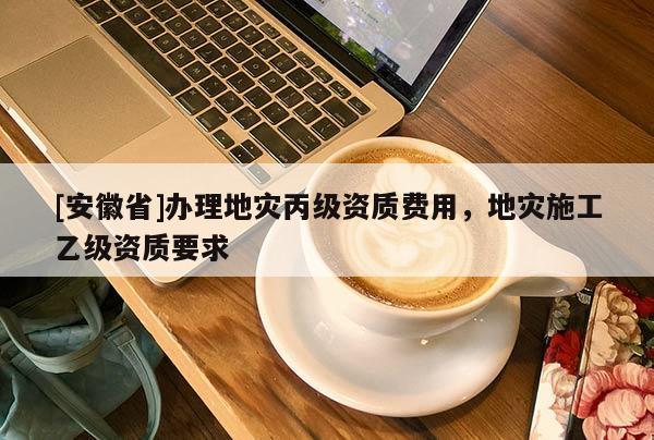 [安徽省]辦理地災(zāi)丙級(jí)資質(zhì)費(fèi)用，地災(zāi)施工乙級(jí)資質(zhì)要求