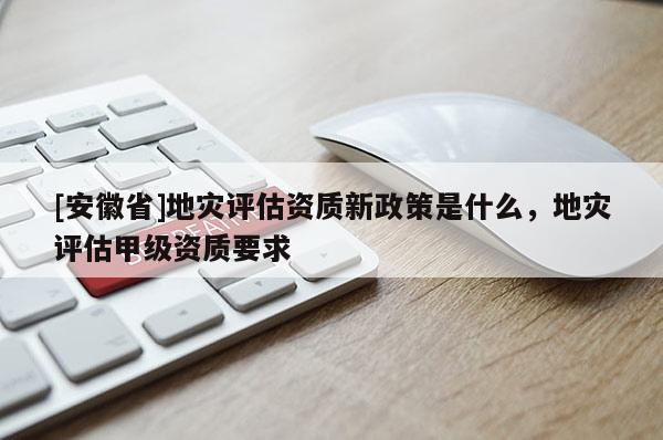 [安徽省]地災(zāi)評估資質(zhì)新政策是什么，地災(zāi)評估甲級資質(zhì)要求