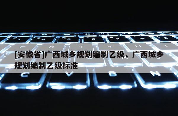 [安徽省]廣西城鄉(xiāng)規(guī)劃編制乙級，廣西城鄉(xiāng)規(guī)劃編制乙級標(biāo)準(zhǔn)