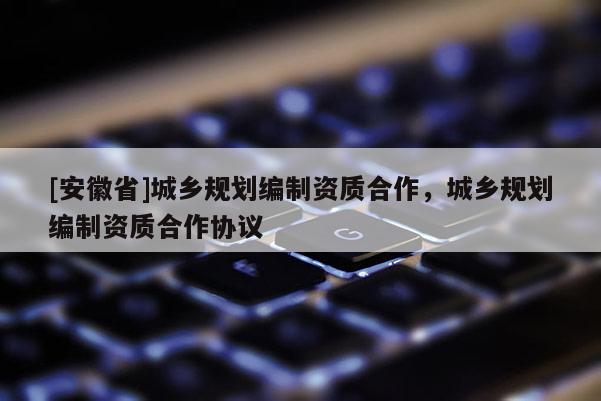 [安徽省]城鄉(xiāng)規(guī)劃編制資質(zhì)合作，城鄉(xiāng)規(guī)劃編制資質(zhì)合作協(xié)議