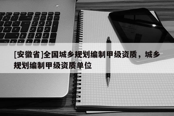 [安徽省]全國城鄉(xiāng)規(guī)劃編制甲級資質(zhì)，城鄉(xiāng)規(guī)劃編制甲級資質(zhì)單位