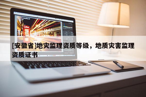 [安徽省]地災監(jiān)理資質(zhì)等級，地質(zhì)災害監(jiān)理資質(zhì)證書