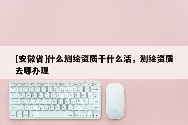 [安徽省]什么測繪資質(zhì)干什么活，測繪資質(zhì)去哪辦理