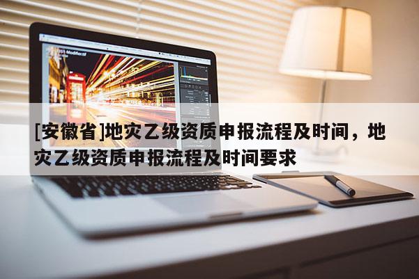 [安徽省]地災(zāi)乙級資質(zhì)申報流程及時間，地災(zāi)乙級資質(zhì)申報流程及時間要求