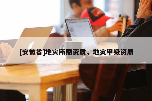 [安徽省]地災(zāi)所需資質(zhì)，地災(zāi)甲級資質(zhì)