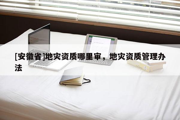 [安徽省]地災(zāi)資質(zhì)哪里審，地災(zāi)資質(zhì)管理辦法