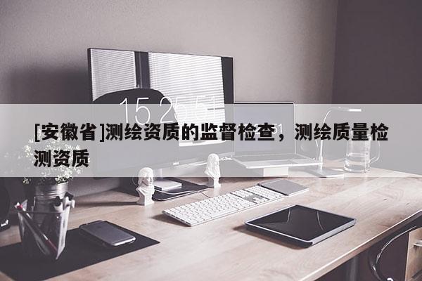 [安徽省]測(cè)繪資質(zhì)的監(jiān)督檢查，測(cè)繪質(zhì)量檢測(cè)資質(zhì)