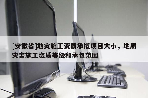 [安徽省]地災(zāi)施工資質(zhì)承攬項目大小，地質(zhì)災(zāi)害施工資質(zhì)等級和承包范圍
