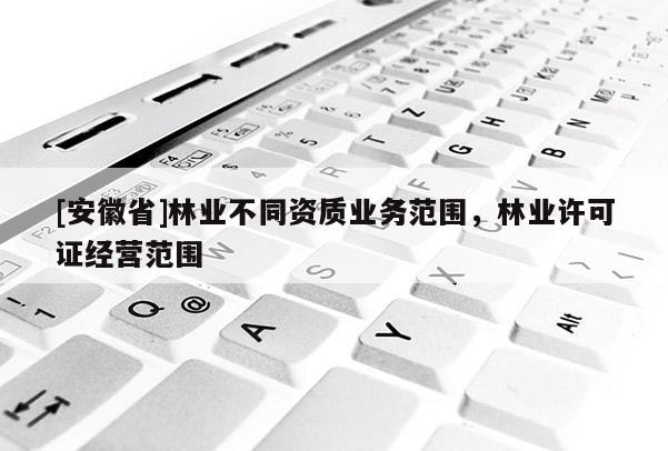 [安徽省]林業(yè)不同資質(zhì)業(yè)務(wù)范圍，林業(yè)許可證經(jīng)營范圍