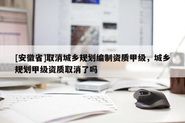 [安徽省]取消城鄉(xiāng)規(guī)劃編制資質(zhì)甲級(jí)，城鄉(xiāng)規(guī)劃甲級(jí)資質(zhì)取消了嗎
