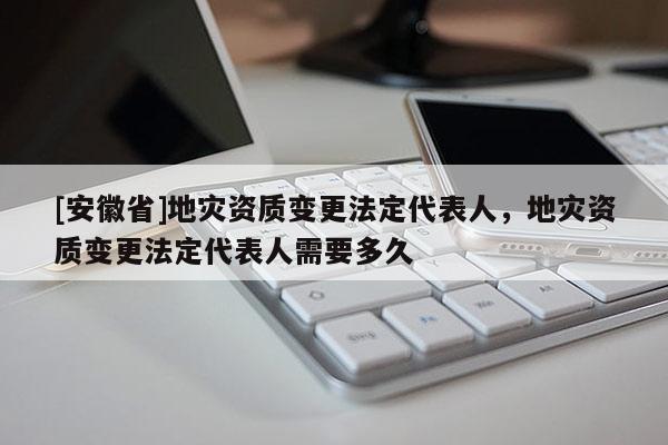 [安徽省]地災資質變更法定代表人，地災資質變更法定代表人需要多久