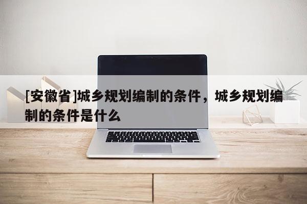 [安徽省]城鄉(xiāng)規(guī)劃編制的條件，城鄉(xiāng)規(guī)劃編制的條件是什么