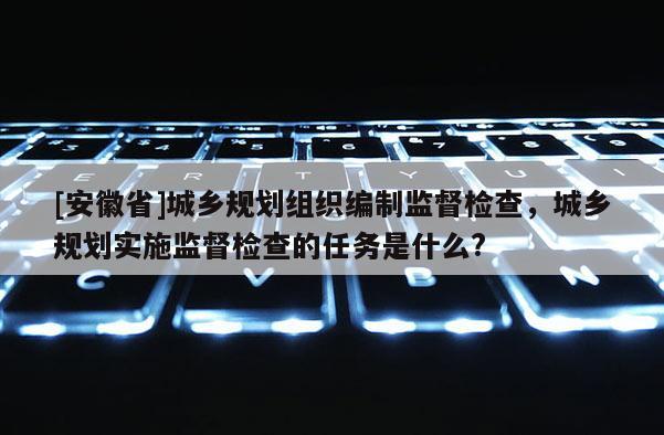 [安徽省]城鄉(xiāng)規(guī)劃組織編制監(jiān)督檢查，城鄉(xiāng)規(guī)劃實(shí)施監(jiān)督檢查的任務(wù)是什么?