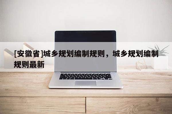 [安徽省]城鄉(xiāng)規(guī)劃編制規(guī)則，城鄉(xiāng)規(guī)劃編制規(guī)則最新
