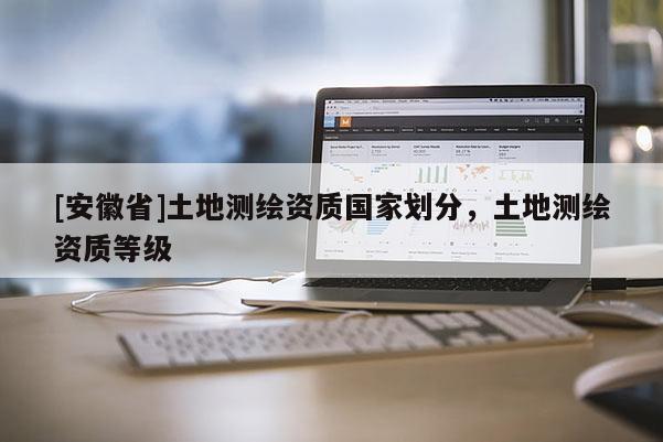 [安徽省]土地測繪資質(zhì)國家劃分，土地測繪資質(zhì)等級