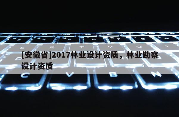 [安徽省]2017林業(yè)設(shè)計(jì)資質(zhì)，林業(yè)勘察設(shè)計(jì)資質(zhì)