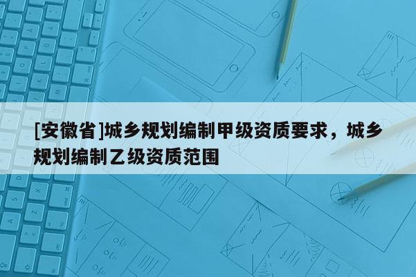 [安徽省]城鄉(xiāng)規(guī)劃編制甲級(jí)資質(zhì)要求，城鄉(xiāng)規(guī)劃編制乙級(jí)資質(zhì)范圍