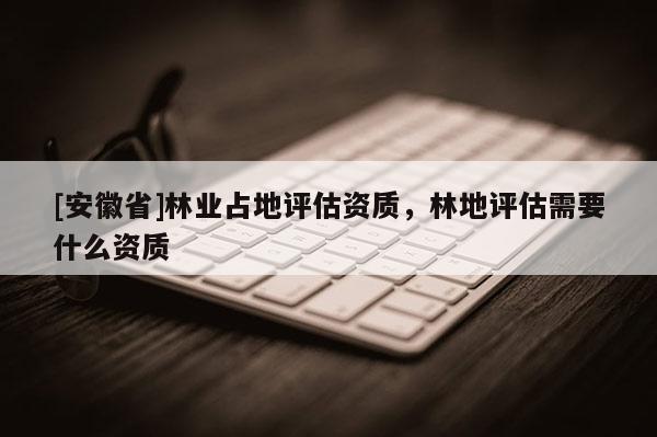 [安徽省]林業(yè)占地評估資質(zhì)，林地評估需要什么資質(zhì)