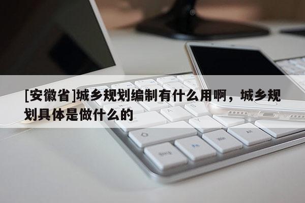 [安徽省]城鄉(xiāng)規(guī)劃編制有什么用啊，城鄉(xiāng)規(guī)劃具體是做什么的