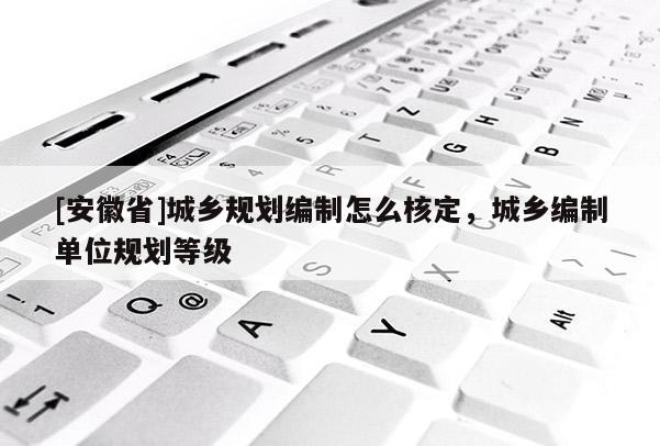 [安徽省]城鄉(xiāng)規(guī)劃編制怎么核定，城鄉(xiāng)編制單位規(guī)劃等級(jí)