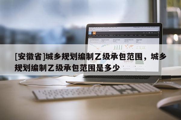 [安徽省]城鄉(xiāng)規(guī)劃編制乙級承包范圍，城鄉(xiāng)規(guī)劃編制乙級承包范圍是多少