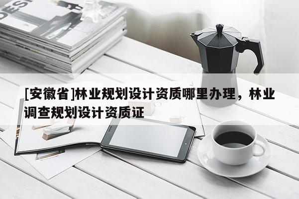 [安徽省]林業(yè)規(guī)劃設計資質(zhì)哪里辦理，林業(yè)調(diào)查規(guī)劃設計資質(zhì)證