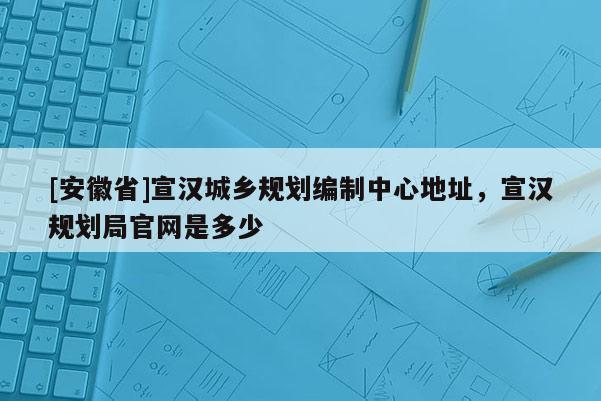 [安徽省]宣漢城鄉(xiāng)規(guī)劃編制中心地址，宣漢規(guī)劃局官網(wǎng)是多少