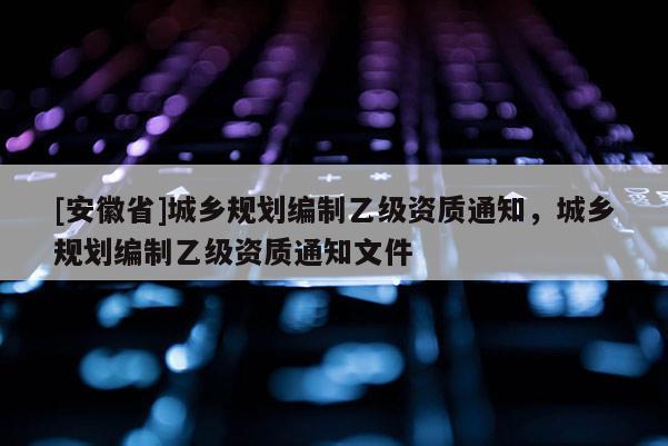 [安徽省]城鄉(xiāng)規(guī)劃編制乙級資質(zhì)通知，城鄉(xiāng)規(guī)劃編制乙級資質(zhì)通知文件
