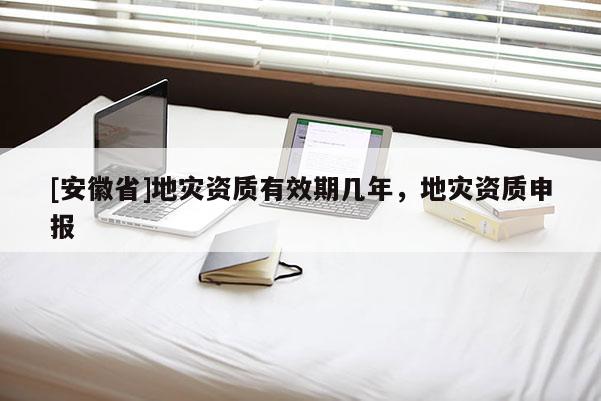 [安徽省]地災(zāi)資質(zhì)有效期幾年，地災(zāi)資質(zhì)申報(bào)