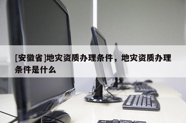 [安徽省]地災(zāi)資質(zhì)辦理?xiàng)l件，地災(zāi)資質(zhì)辦理?xiàng)l件是什么