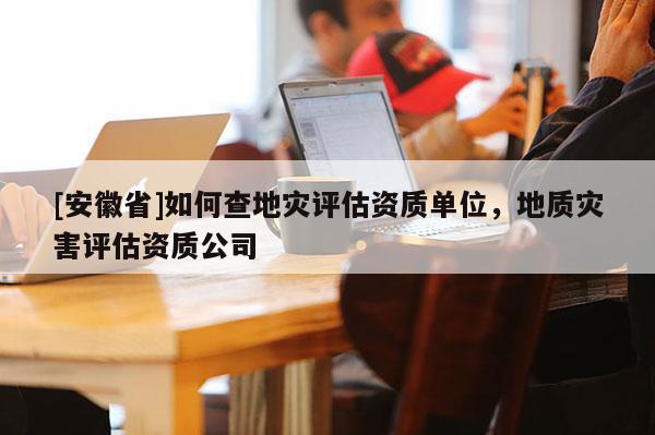 [安徽省]如何查地災(zāi)評(píng)估資質(zhì)單位，地質(zhì)災(zāi)害評(píng)估資質(zhì)公司