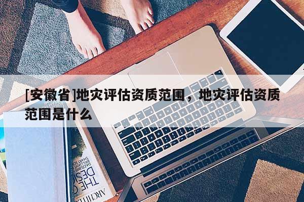 [安徽省]地災評估資質(zhì)范圍，地災評估資質(zhì)范圍是什么