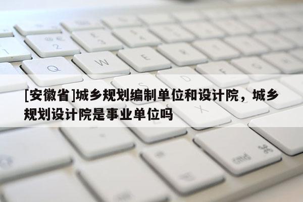 [安徽省]城鄉(xiāng)規(guī)劃編制單位和設(shè)計(jì)院，城鄉(xiāng)規(guī)劃設(shè)計(jì)院是事業(yè)單位嗎