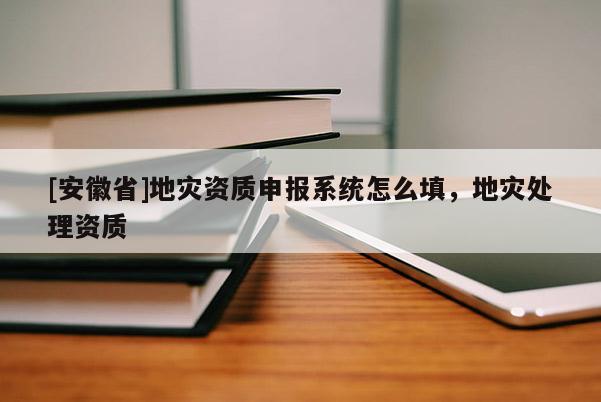 [安徽省]地災(zāi)資質(zhì)申報系統(tǒng)怎么填，地災(zāi)處理資質(zhì)