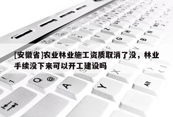 [安徽省]農(nóng)業(yè)林業(yè)施工資質取消了沒，林業(yè)手續(xù)沒下來可以開工建設嗎