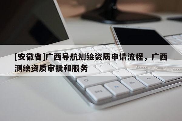 [安徽省]廣西導(dǎo)航測(cè)繪資質(zhì)申請(qǐng)流程，廣西測(cè)繪資質(zhì)審批和服務(wù)