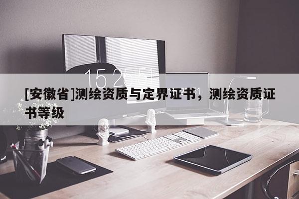 [安徽省]測繪資質(zhì)與定界證書，測繪資質(zhì)證書等級