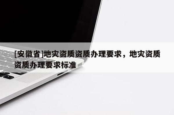 [安徽省]地災(zāi)資質(zhì)資質(zhì)辦理要求，地災(zāi)資質(zhì)資質(zhì)辦理要求標(biāo)準(zhǔn)