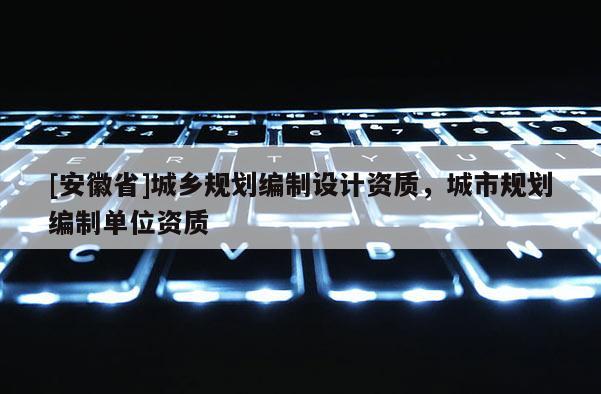 [安徽省]城鄉(xiāng)規(guī)劃編制設(shè)計(jì)資質(zhì)，城市規(guī)劃編制單位資質(zhì)