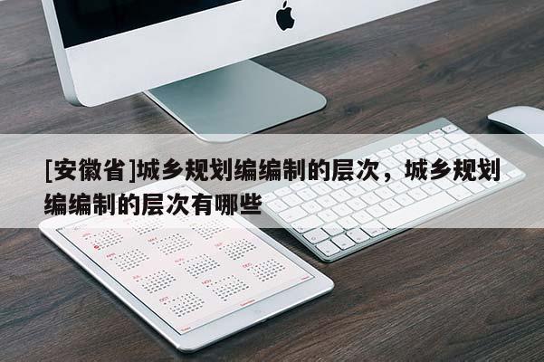 [安徽省]城鄉(xiāng)規(guī)劃編編制的層次，城鄉(xiāng)規(guī)劃編編制的層次有哪些