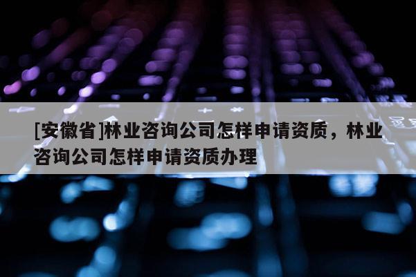 [安徽省]林業(yè)咨詢公司怎樣申請資質(zhì)，林業(yè)咨詢公司怎樣申請資質(zhì)辦理
