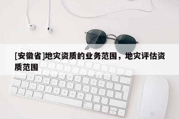 [安徽省]地災(zāi)資質(zhì)的業(yè)務(wù)范圍，地災(zāi)評(píng)估資質(zhì)范圍