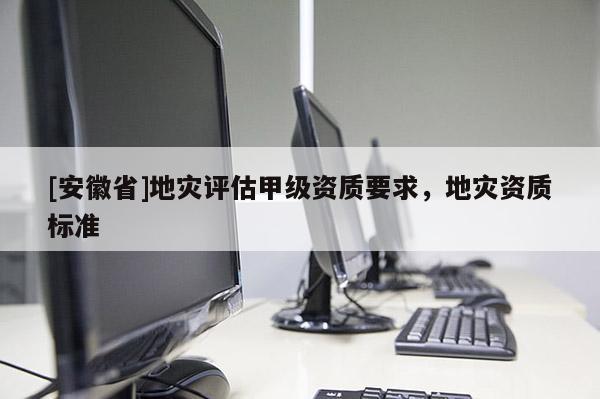 [安徽省]地災評估甲級資質(zhì)要求，地災資質(zhì)標準
