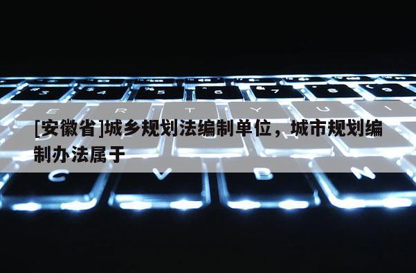 [安徽省]城鄉(xiāng)規(guī)劃法編制單位，城市規(guī)劃編制辦法屬于