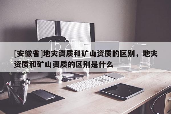 [安徽省]地災(zāi)資質(zhì)和礦山資質(zhì)的區(qū)別，地災(zāi)資質(zhì)和礦山資質(zhì)的區(qū)別是什么