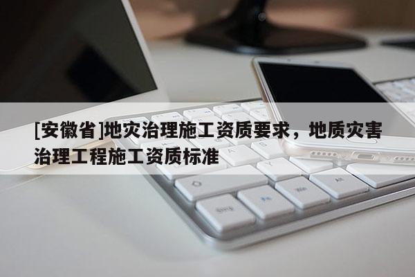 [安徽省]地災(zāi)治理施工資質(zhì)要求，地質(zhì)災(zāi)害治理工程施工資質(zhì)標(biāo)準(zhǔn)