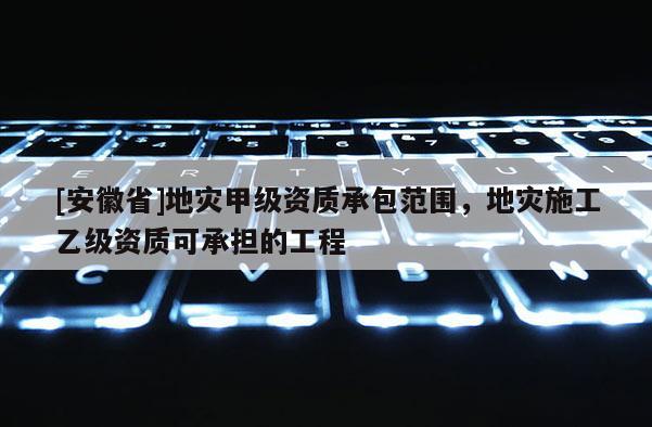 [安徽省]地災(zāi)甲級(jí)資質(zhì)承包范圍，地災(zāi)施工乙級(jí)資質(zhì)可承擔(dān)的工程